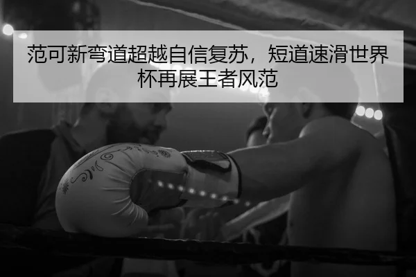范可新弯道超越自信复苏，短道速滑世界杯再展王者风范